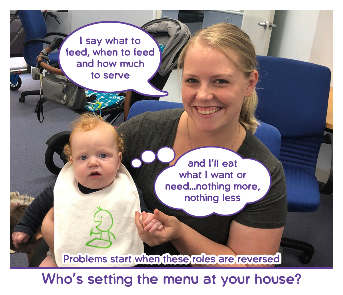 conversation between parent and child about feeding roles - Parent - I say what to feed, when to feed and how much to serve. Baby - and I’ll eat what I want or need...nothing more,
nothing less. Problems start when these roles are reversed.