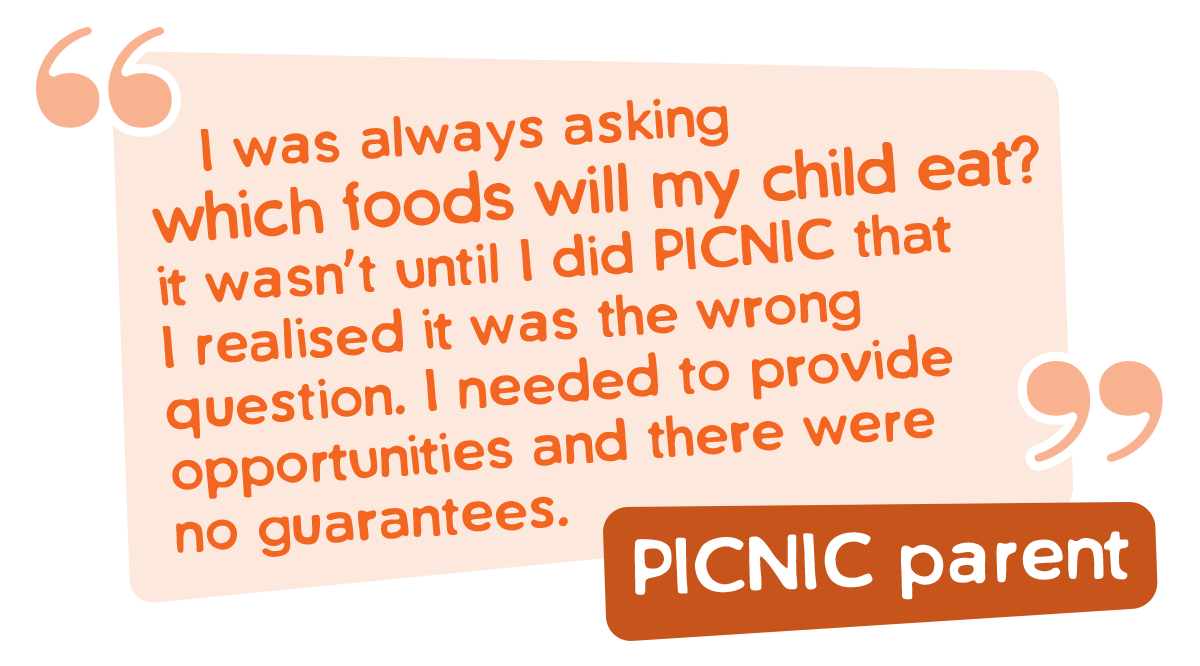 I was always asking 
 which foods will my child eat? it wasn’t until I did PICNIC that I realised it was the wrong question. I needed to provide opportunities and there were no guarantees.