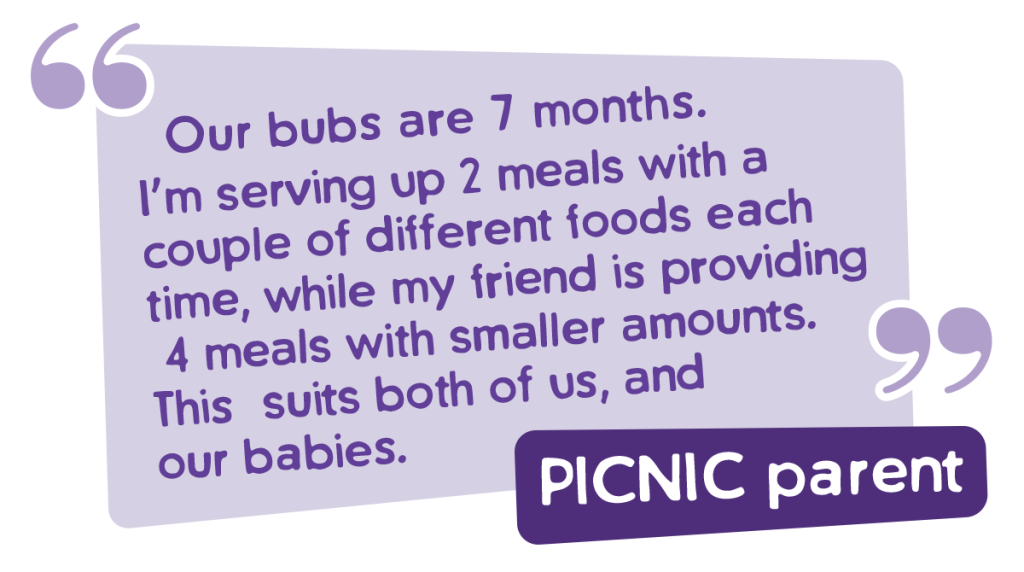 Quote from PICNIC parent. Our Bubs are 7 months. I'm serving up2 meals with a couple of different foods each time, while my friend is proving 4 meals with smaller amounts. This suits both us and our babies. 