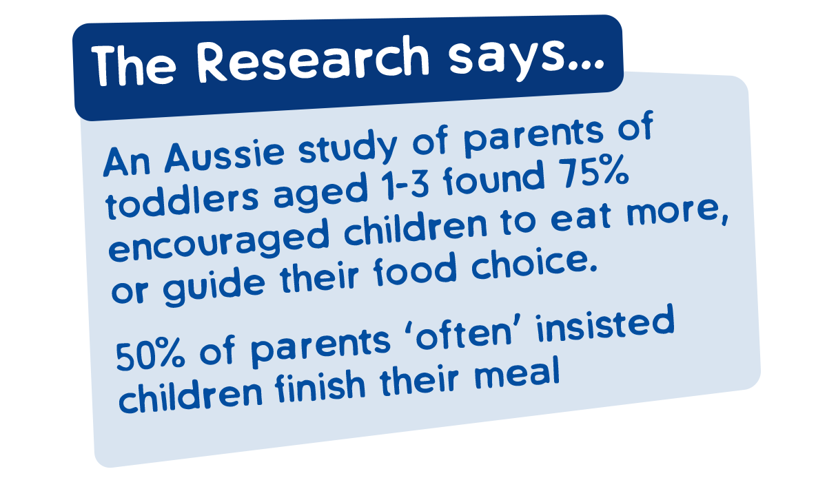 The research says - an Aussie study of parents found 75% encouraged children to eat more, or guide their food choice. 50% of parents 'often' insisted children finish their meal.