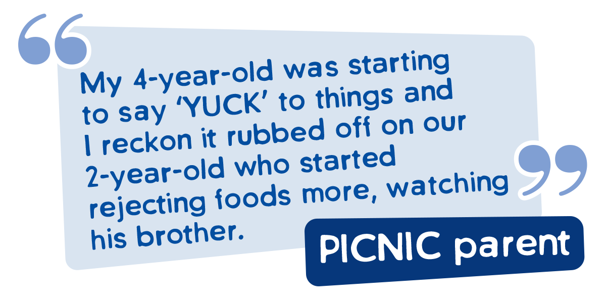 My 4-year-old was starting to say ‘YUCK’ to things and I reckon it rubbed off on our 2-year-old who started 
rejecting foods more, watching his brother.